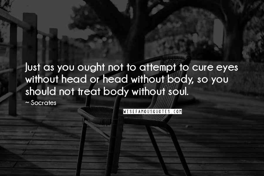 Socrates Quotes: Just as you ought not to attempt to cure eyes without head or head without body, so you should not treat body without soul.