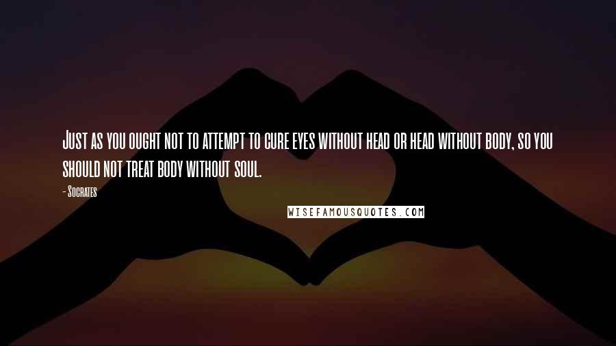 Socrates Quotes: Just as you ought not to attempt to cure eyes without head or head without body, so you should not treat body without soul.