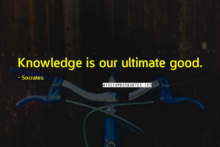 Socrates Quotes: Knowledge is our ultimate good.