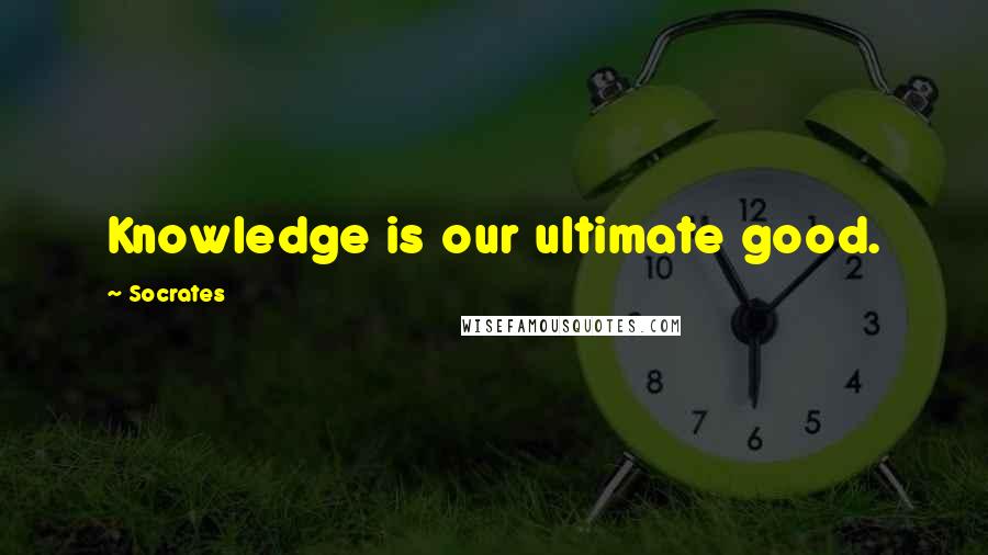 Socrates Quotes: Knowledge is our ultimate good.