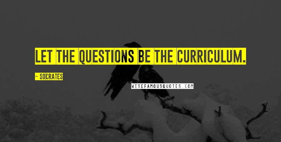 Socrates Quotes: Let the questions be the curriculum.