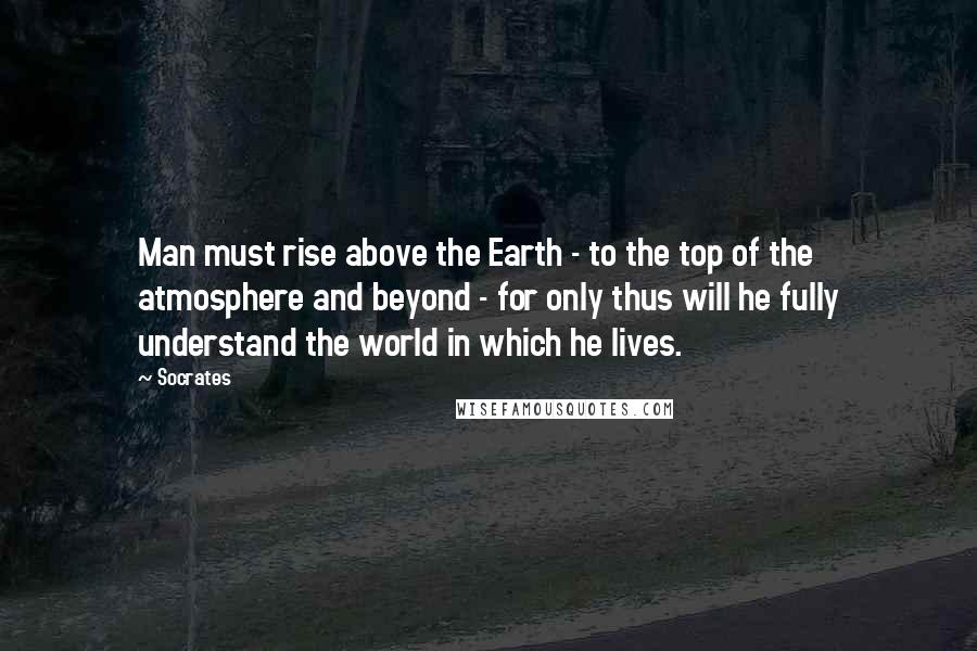 Socrates Quotes: Man must rise above the Earth - to the top of the atmosphere and beyond - for only thus will he fully understand the world in which he lives.