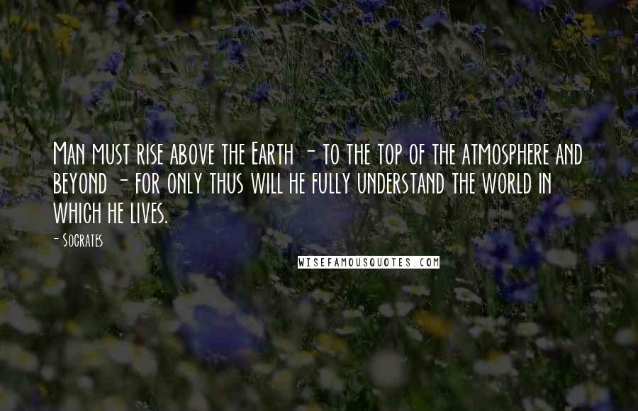 Socrates Quotes: Man must rise above the Earth - to the top of the atmosphere and beyond - for only thus will he fully understand the world in which he lives.