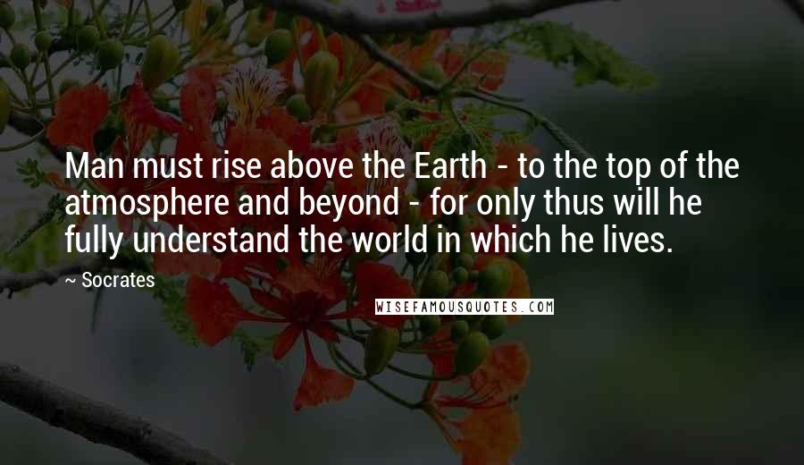 Socrates Quotes: Man must rise above the Earth - to the top of the atmosphere and beyond - for only thus will he fully understand the world in which he lives.