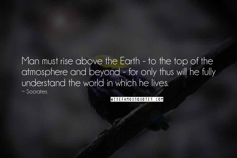 Socrates Quotes: Man must rise above the Earth - to the top of the atmosphere and beyond - for only thus will he fully understand the world in which he lives.