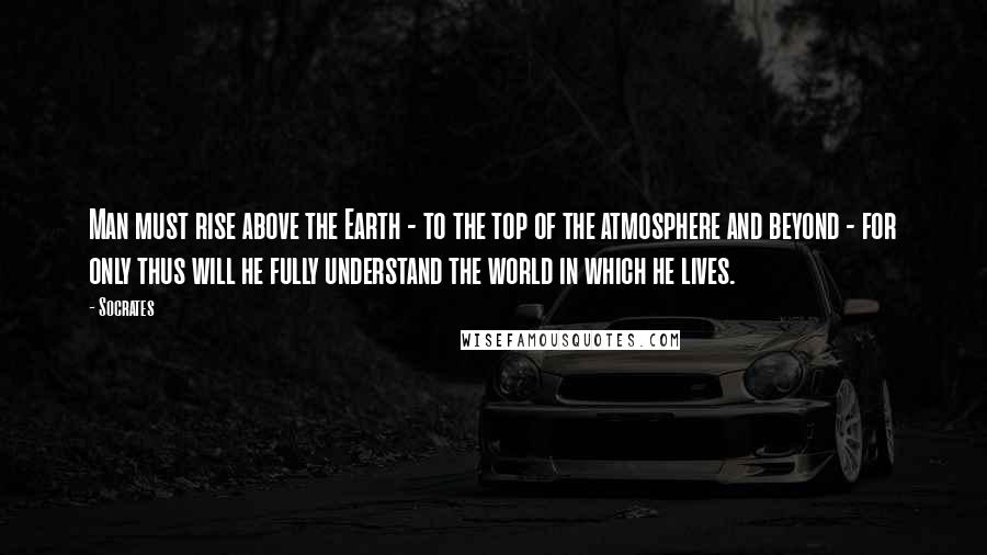 Socrates Quotes: Man must rise above the Earth - to the top of the atmosphere and beyond - for only thus will he fully understand the world in which he lives.