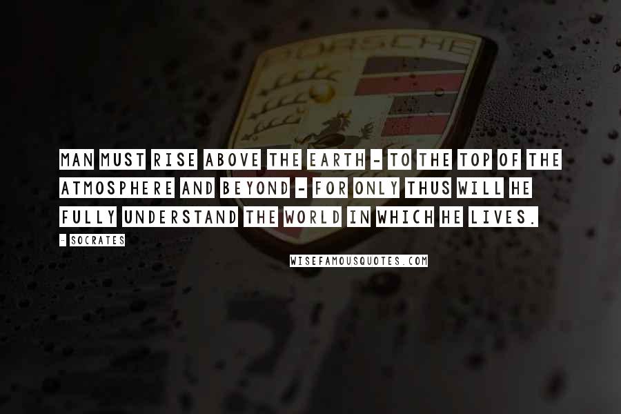 Socrates Quotes: Man must rise above the Earth - to the top of the atmosphere and beyond - for only thus will he fully understand the world in which he lives.