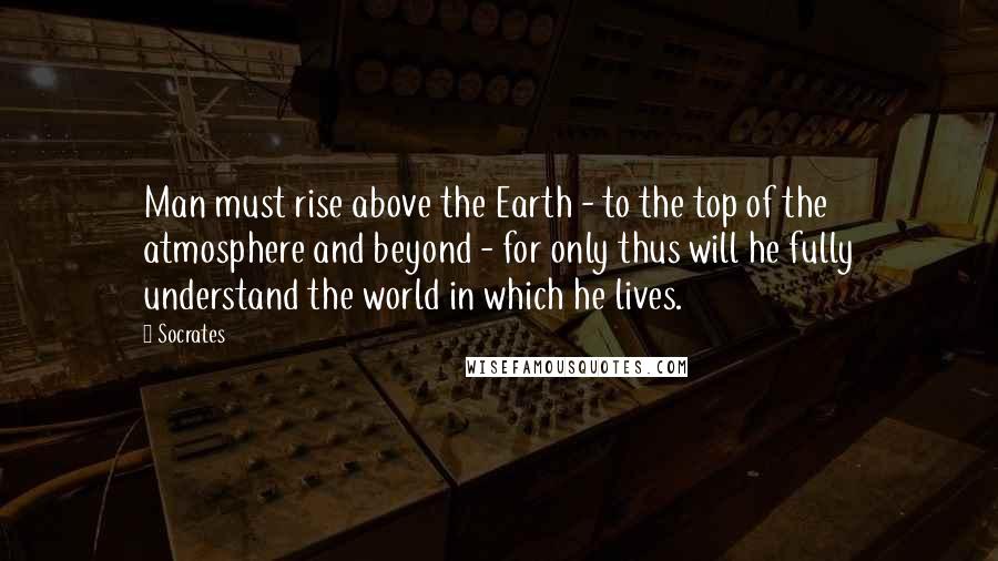 Socrates Quotes: Man must rise above the Earth - to the top of the atmosphere and beyond - for only thus will he fully understand the world in which he lives.