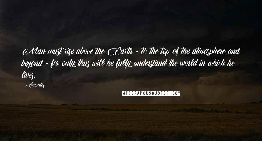 Socrates Quotes: Man must rise above the Earth - to the top of the atmosphere and beyond - for only thus will he fully understand the world in which he lives.