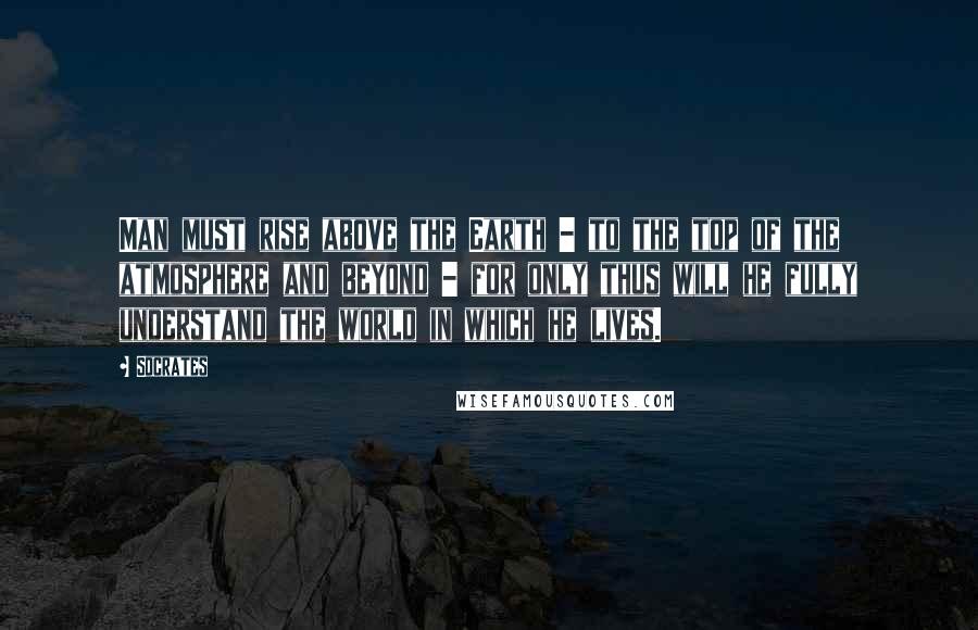 Socrates Quotes: Man must rise above the Earth - to the top of the atmosphere and beyond - for only thus will he fully understand the world in which he lives.