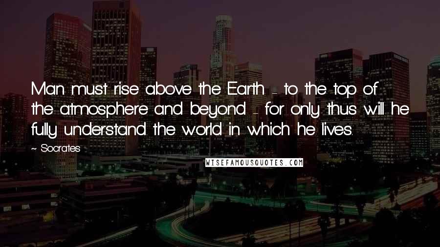 Socrates Quotes: Man must rise above the Earth - to the top of the atmosphere and beyond - for only thus will he fully understand the world in which he lives.