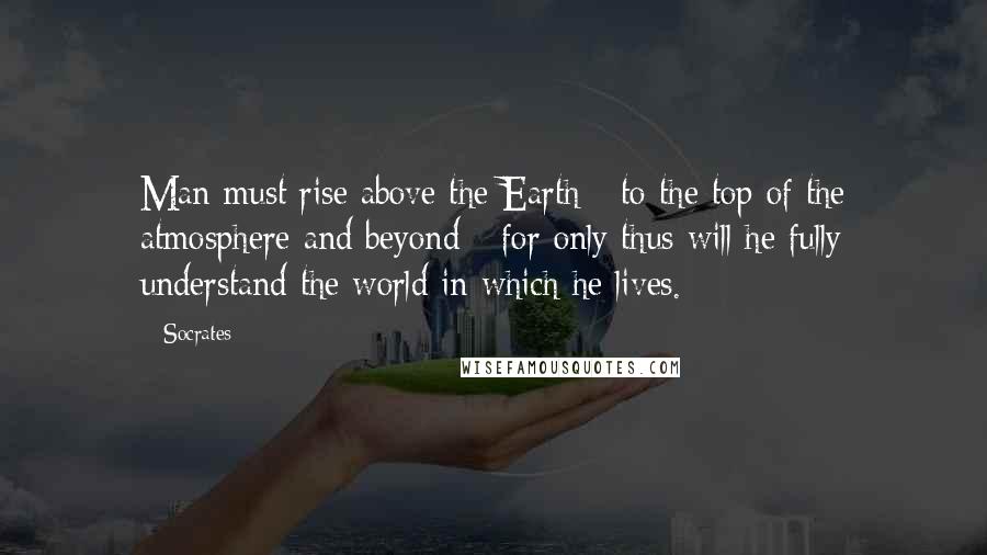 Socrates Quotes: Man must rise above the Earth - to the top of the atmosphere and beyond - for only thus will he fully understand the world in which he lives.