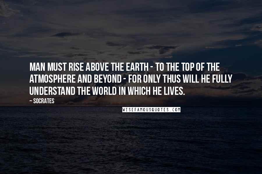 Socrates Quotes: Man must rise above the Earth - to the top of the atmosphere and beyond - for only thus will he fully understand the world in which he lives.