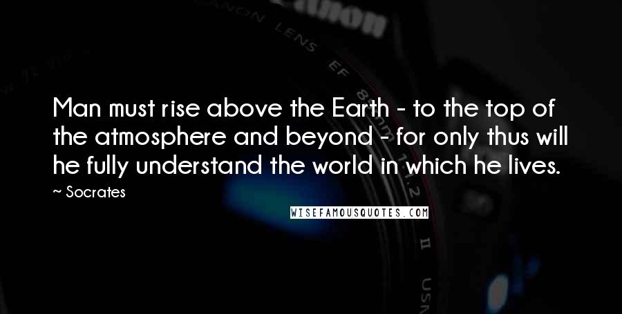 Socrates Quotes: Man must rise above the Earth - to the top of the atmosphere and beyond - for only thus will he fully understand the world in which he lives.