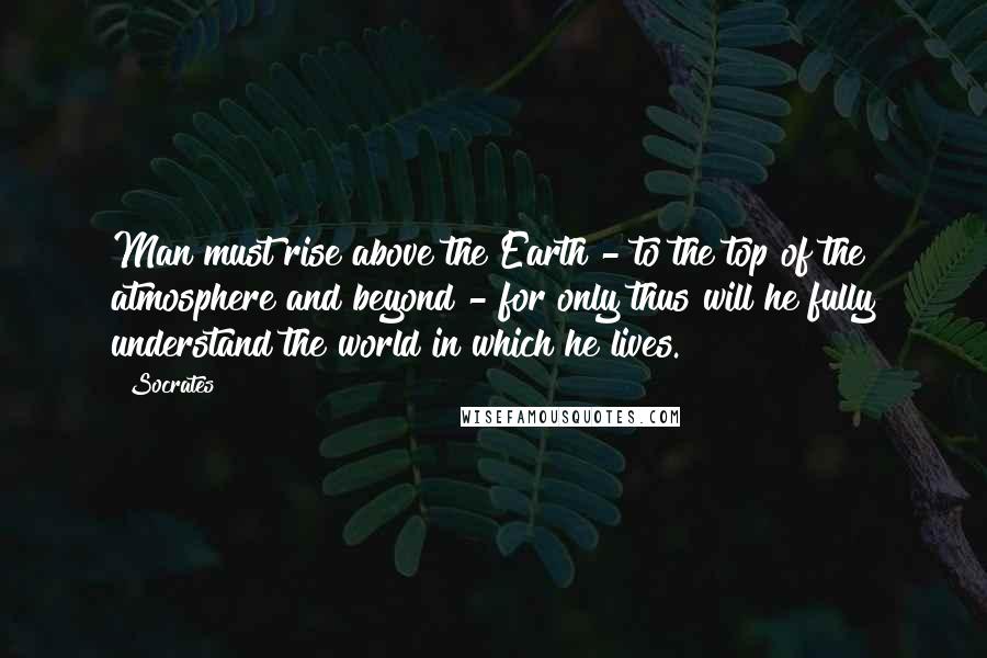 Socrates Quotes: Man must rise above the Earth - to the top of the atmosphere and beyond - for only thus will he fully understand the world in which he lives.