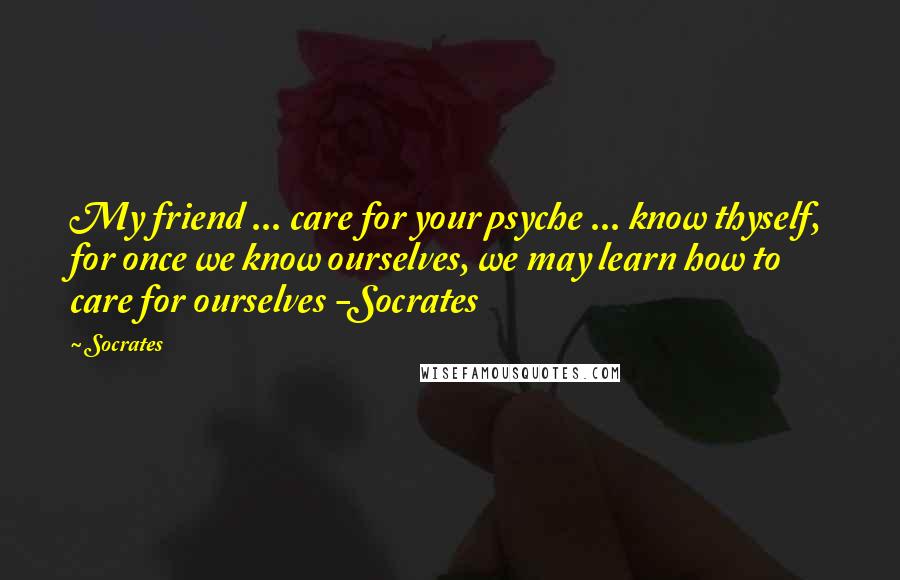 Socrates Quotes: My friend ... care for your psyche ... know thyself, for once we know ourselves, we may learn how to care for ourselves -Socrates