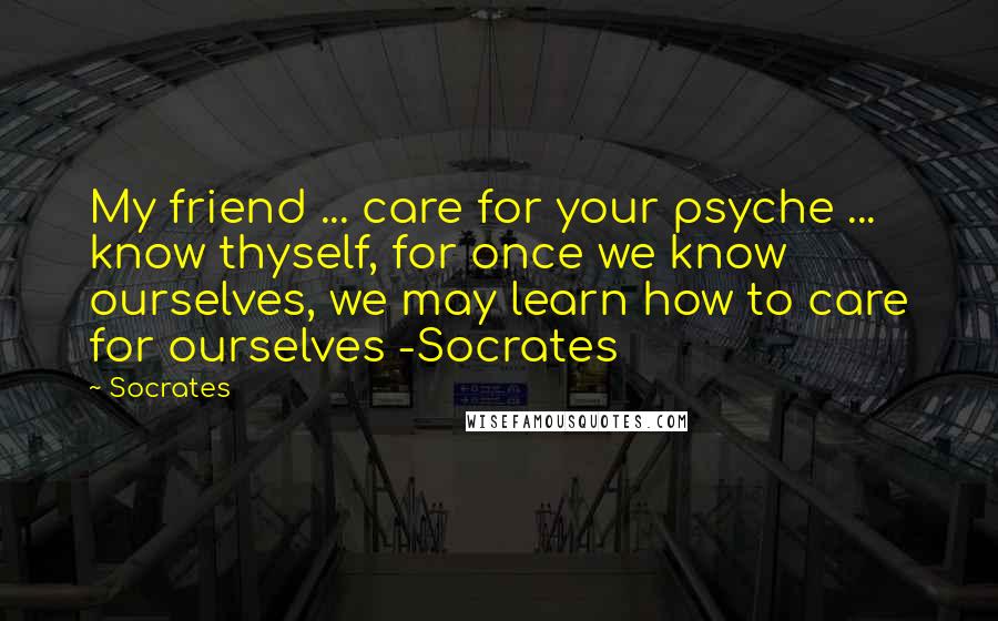 Socrates Quotes: My friend ... care for your psyche ... know thyself, for once we know ourselves, we may learn how to care for ourselves -Socrates