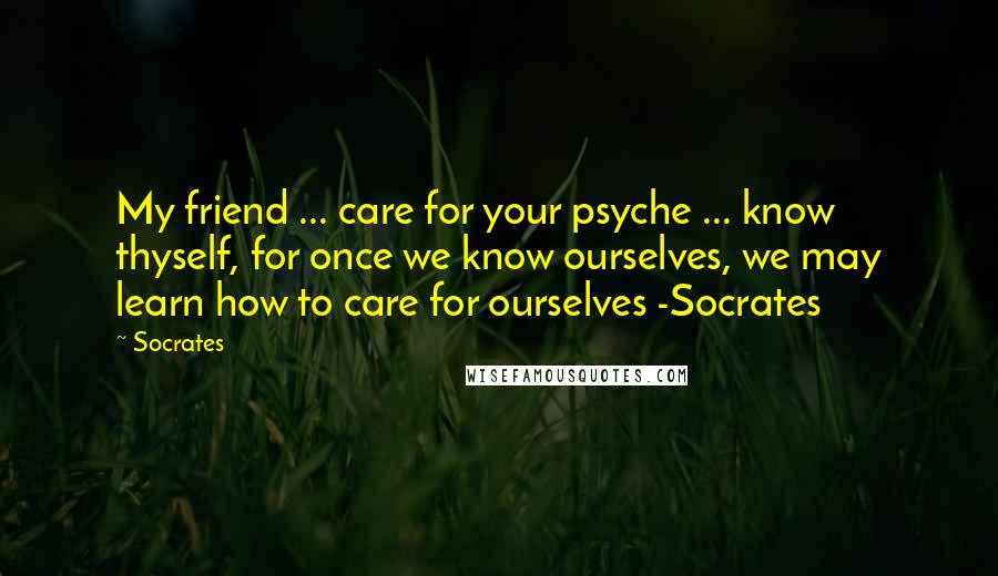 Socrates Quotes: My friend ... care for your psyche ... know thyself, for once we know ourselves, we may learn how to care for ourselves -Socrates