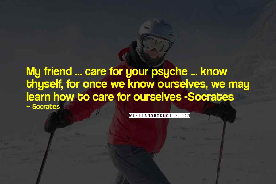 Socrates Quotes: My friend ... care for your psyche ... know thyself, for once we know ourselves, we may learn how to care for ourselves -Socrates