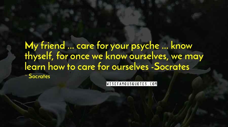 Socrates Quotes: My friend ... care for your psyche ... know thyself, for once we know ourselves, we may learn how to care for ourselves -Socrates