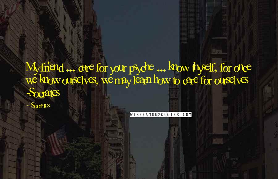 Socrates Quotes: My friend ... care for your psyche ... know thyself, for once we know ourselves, we may learn how to care for ourselves -Socrates