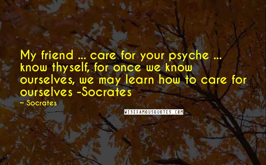 Socrates Quotes: My friend ... care for your psyche ... know thyself, for once we know ourselves, we may learn how to care for ourselves -Socrates