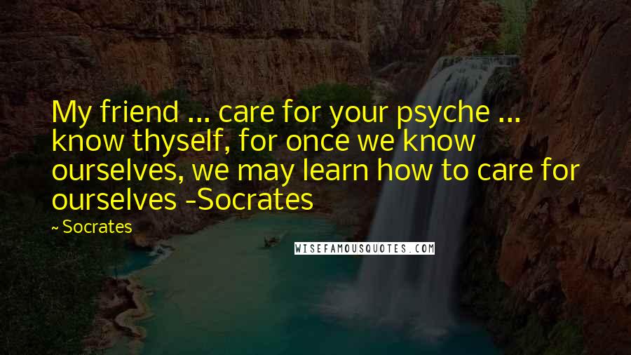 Socrates Quotes: My friend ... care for your psyche ... know thyself, for once we know ourselves, we may learn how to care for ourselves -Socrates