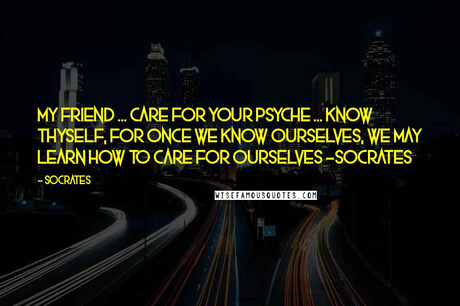 Socrates Quotes: My friend ... care for your psyche ... know thyself, for once we know ourselves, we may learn how to care for ourselves -Socrates