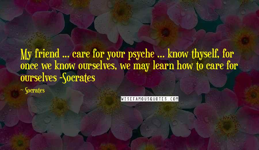 Socrates Quotes: My friend ... care for your psyche ... know thyself, for once we know ourselves, we may learn how to care for ourselves -Socrates