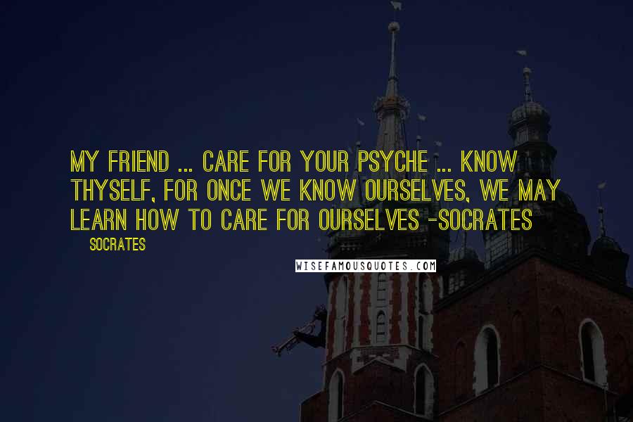 Socrates Quotes: My friend ... care for your psyche ... know thyself, for once we know ourselves, we may learn how to care for ourselves -Socrates