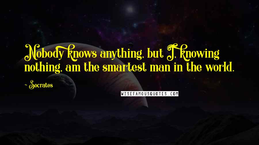 Socrates Quotes: Nobody knows anything, but I, knowing nothing, am the smartest man in the world.