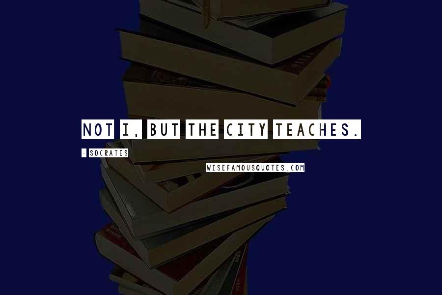 Socrates Quotes: Not I, but the city teaches.