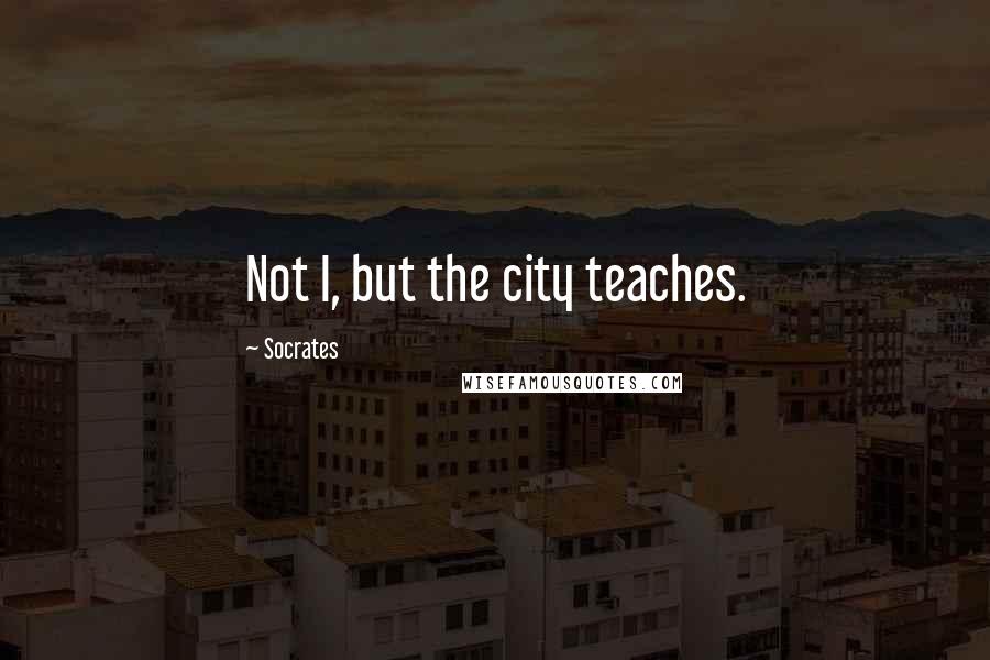 Socrates Quotes: Not I, but the city teaches.