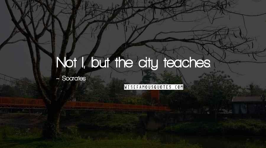 Socrates Quotes: Not I, but the city teaches.