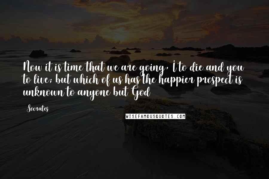 Socrates Quotes: Now it is time that we are going, I to die and you to live; but which of us has the happier prospect is unknown to anyone but God