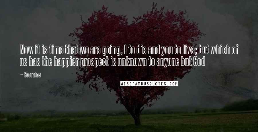 Socrates Quotes: Now it is time that we are going, I to die and you to live; but which of us has the happier prospect is unknown to anyone but God