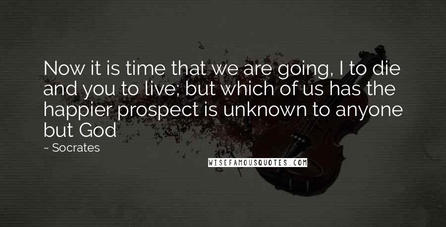 Socrates Quotes: Now it is time that we are going, I to die and you to live; but which of us has the happier prospect is unknown to anyone but God