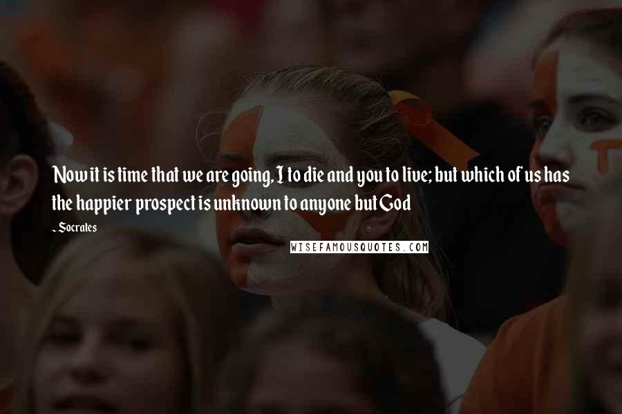 Socrates Quotes: Now it is time that we are going, I to die and you to live; but which of us has the happier prospect is unknown to anyone but God