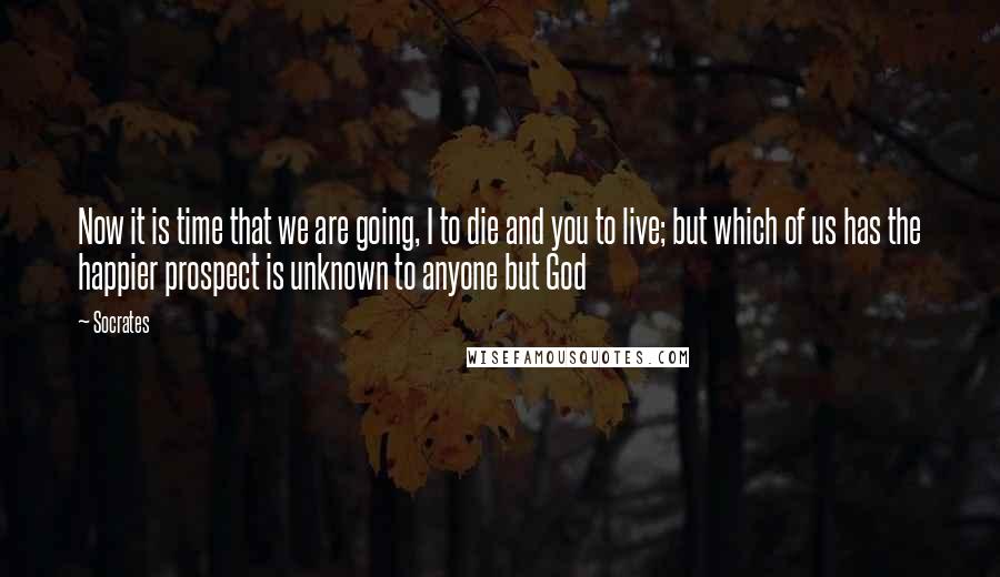 Socrates Quotes: Now it is time that we are going, I to die and you to live; but which of us has the happier prospect is unknown to anyone but God