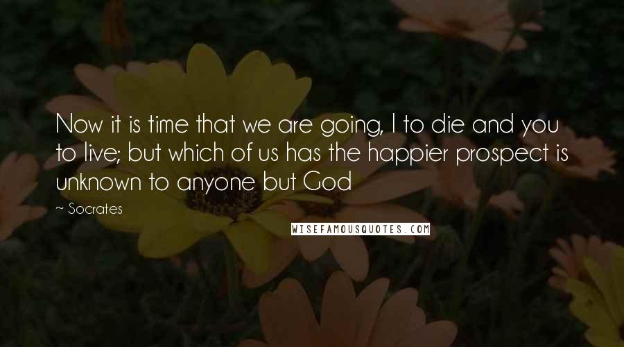 Socrates Quotes: Now it is time that we are going, I to die and you to live; but which of us has the happier prospect is unknown to anyone but God