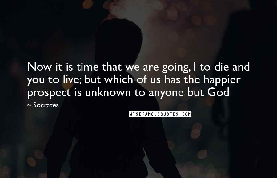 Socrates Quotes: Now it is time that we are going, I to die and you to live; but which of us has the happier prospect is unknown to anyone but God