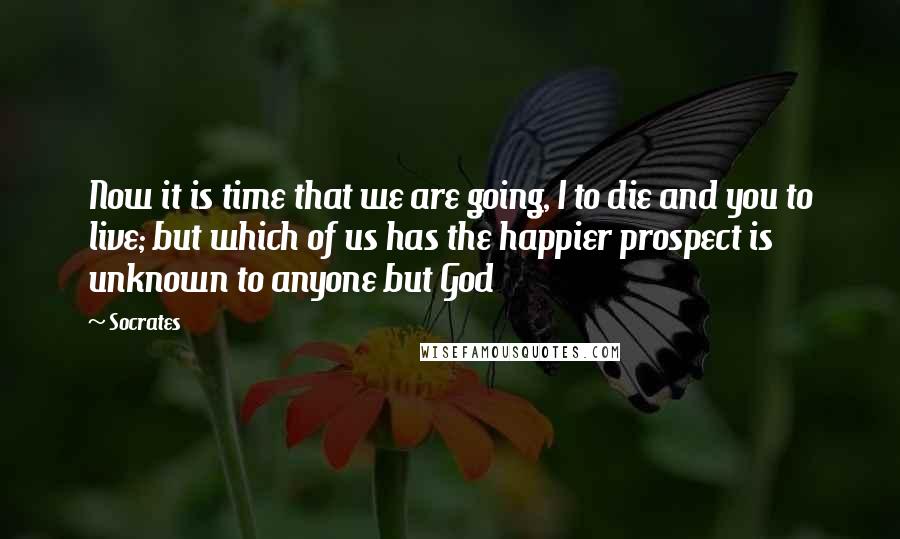 Socrates Quotes: Now it is time that we are going, I to die and you to live; but which of us has the happier prospect is unknown to anyone but God