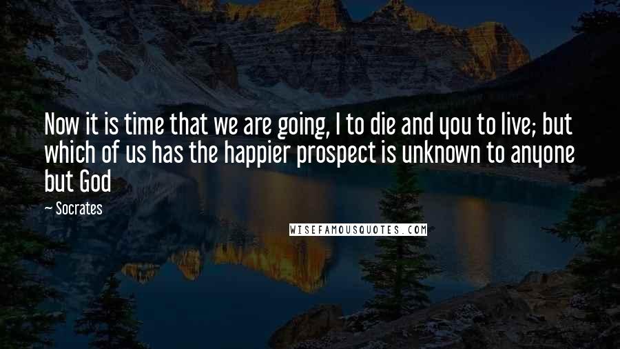 Socrates Quotes: Now it is time that we are going, I to die and you to live; but which of us has the happier prospect is unknown to anyone but God