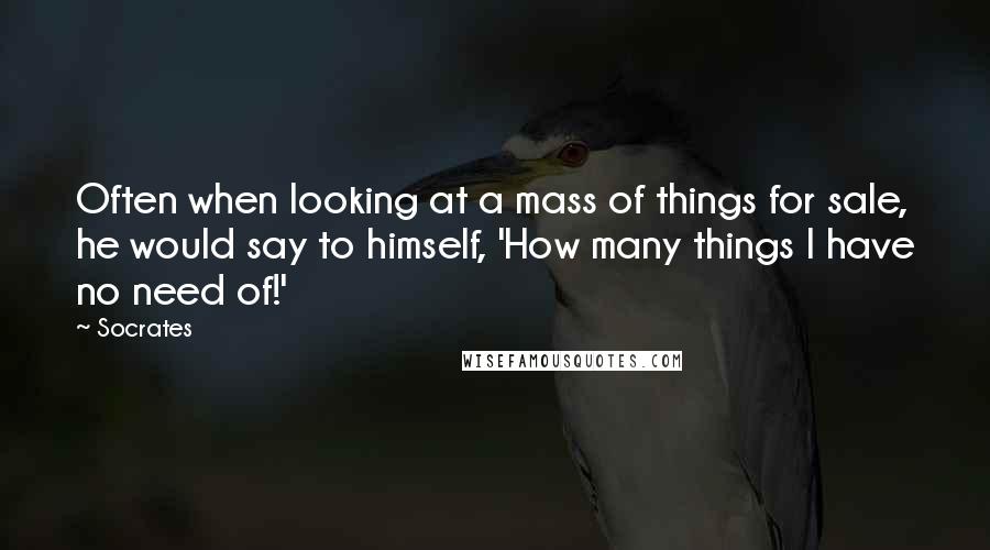 Socrates Quotes: Often when looking at a mass of things for sale, he would say to himself, 'How many things I have no need of!'
