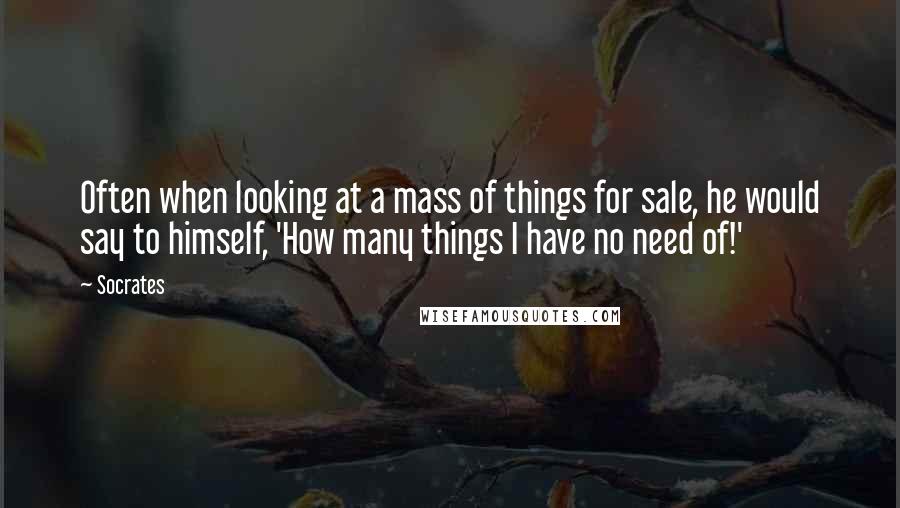 Socrates Quotes: Often when looking at a mass of things for sale, he would say to himself, 'How many things I have no need of!'