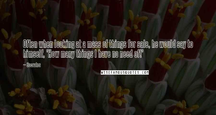 Socrates Quotes: Often when looking at a mass of things for sale, he would say to himself, 'How many things I have no need of!'