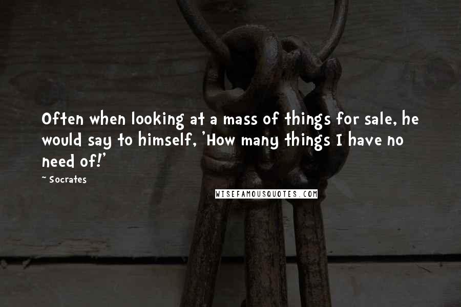 Socrates Quotes: Often when looking at a mass of things for sale, he would say to himself, 'How many things I have no need of!'