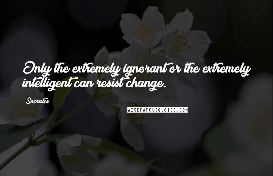 Socrates Quotes: Only the extremely ignorant or the extremely intelligent can resist change.