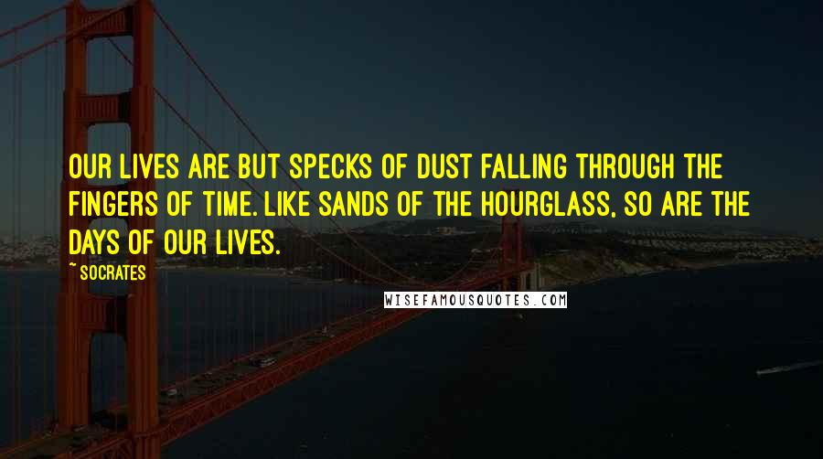 Socrates Quotes: Our lives are but specks of dust falling through the fingers of time. Like sands of the hourglass, so are the days of our lives.