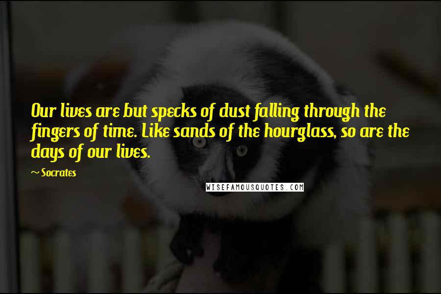 Socrates Quotes: Our lives are but specks of dust falling through the fingers of time. Like sands of the hourglass, so are the days of our lives.